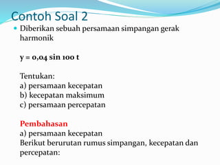 Contoh Soal 2
 Diberikan sebuah persamaan simpangan gerak
harmonik
y = 0,04 sin 100 t
Tentukan:
a) persamaan kecepatan
b) kecepatan maksimum
c) persamaan percepatan
Pembahasan
a) persamaan kecepatan
Berikut berurutan rumus simpangan, kecepatan dan
percepatan:
 