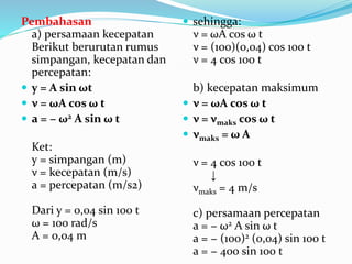 Pembahasan
a) persamaan kecepatan
Berikut berurutan rumus
simpangan, kecepatan dan
percepatan:
 y = A sin ωt
 ν = ωA cos ω t
 a = − ω2 A sin ω t
Ket:
y = simpangan (m)
ν = kecepatan (m/s)
a = percepatan (m/s2)
Dari y = 0,04 sin 100 t
ω = 100 rad/s
A = 0,04 m
 sehingga:
ν = ωA cos ω t
ν = (100)(0,04) cos 100 t
ν = 4 cos 100 t
b) kecepatan maksimum
 ν = ωA cos ω t
 ν = νmaks cos ω t
 νmaks = ω A
ν = 4 cos 100 t
↓
νmaks = 4 m/s
c) persamaan percepatan
a = − ω2 A sin ω t
a = − (100)2 (0,04) sin 100 t
a = − 400 sin 100 t
 