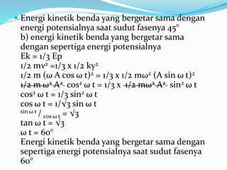  Energi kinetik benda yang bergetar sama dengan
energi potensialnya saat sudut fasenya 45°
b) energi kinetik benda yang bergetar sama
dengan sepertiga energi potensialnya
Ek = 1/3 Ep
1/2 mν2 =1/3 x 1/2 ky2
1/2 m (ω A cos ω t)2 = 1/3 x 1/2 mω2 (A sin ω t)2
1/2 m ω2 A2 cos2 ω t = 1/3 x 1/2 mω2 A2 sin2 ω t
cos2 ω t = 1/3 sin2 ω t
cos ω t = 1/√3 sin ω t
sin ω t / cos ω t = √3
tan ω t = √3
ω t = 60°
Energi kinetik benda yang bergetar sama dengan
sepertiga energi potensialnya saat sudut fasenya
60°
 