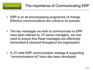 Communication   The importance of Communicating ERP


 • ERP is an all encompassing programme of change.
   Effective communications are critical to its success.


 • The key messages we wish to communicate on ERP
   have been defined by JTI senior managers, we now
   need to ensure that these messages are effectively
   transmitted & received throughout the organisation.


 • A JTI wide ERP communication strategy & supporting
   “communications kit” have also been developed.


                                                           Slide 18
 