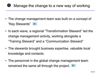    Manage the change to a new way of working


• The change management team was built on a concept of
 “Key Stewards”

• In each wave, a regional “Transformation Steward” led the
 change management activity, working alongside a
 “Training Steward” and a “Communication Steward”

• The stewards brought business expertise, valuable local
 knowledge and contacts.

• The personnel in the global change management team
 remained the same all through the project.
                                                            Slide 24
 