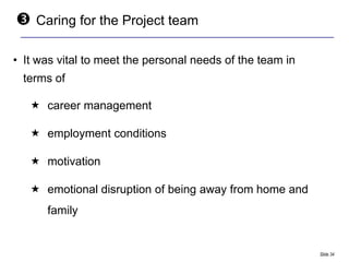    Caring for the Project team

• It was vital to meet the personal needs of the team in
  terms of

    career management

    employment conditions

    motivation

    emotional disruption of being away from home and
      family


                                                           Slide 34
 