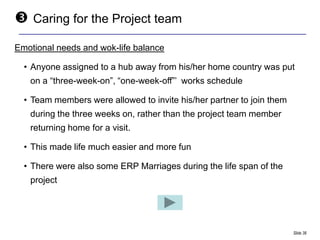    Caring for the Project team

Emotional needs and wok-life balance

  • Anyone assigned to a hub away from his/her home country was put
    on a “three-week-on”, “one-week-off”‟ works schedule

  • Team members were allowed to invite his/her partner to join them
    during the three weeks on, rather than the project team member
    returning home for a visit.

  • This made life much easier and more fun

  • There were also some ERP Marriages during the life span of the
    project




                                                                       Slide 38
 