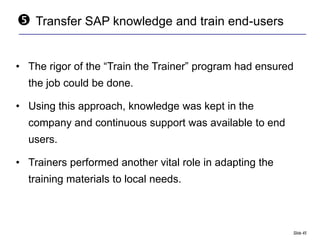    Transfer SAP knowledge and train end-users


• The rigor of the “Train the Trainer” program had ensured
  the job could be done.

• Using this approach, knowledge was kept in the
  company and continuous support was available to end
  users.

• Trainers performed another vital role in adapting the
  training materials to local needs.



                                                          Slide 45
 