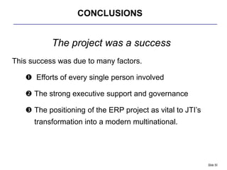 CONCLUSIONS


           The project was a success
This success was due to many factors.

    Efforts of every single person involved

    The strong executive support and governance

    The positioning of the ERP project as vital to JTI‟s
      transformation into a modern multinational.




                                                            Slide 50
 