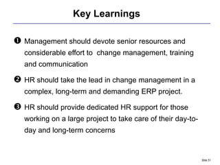 Key Learnings

 Management should devote senior resources and
   considerable effort to change management, training
   and communication

 HR should take the lead in change management in a
   complex, long-term and demanding ERP project.

 HR should provide dedicated HR support for those
   working on a large project to take care of their day-to-
   day and long-term concerns


                                                              Slide 51
 