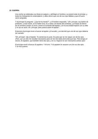 10. GUERRA
Una noche se celebraba una fiesta en palacio, y allí llegó un hombre y se postró ante el príncipe, y
todos los festejantes le contemplaron; y ellos vieron que uno de sus ojos faltaba y que el hueco
vacío sangraba.
Y el príncipe le preguntó, “¿Qué te ha herido?”, y el hombre respondió, “¡Oh, príncipe, soy ladrón de
profesión, y esta noche, al no haber luna, fui a robar a la tienda del cambista, y al trepar al interior
por la ventana cometí un error y entré en la tienda del tejedor, y en la oscuridad tropecé con su telar
y mi ojo se vació. Oh, príncipe, pido justicia sobre el tejedor”.
Entonces el príncipe envió a buscar al tejedor y él acudió, y se decretó que uno de sus ojos debería
ser vaciado.
“Oh, príncipe”, dijo el tejedor, “la sentencia es justa. Es justo que se me saque uno de los ojos.
¡Pero, ay! Los dos me resultan necesarios para ver los dos lados de la tela que tejo. Pero tengo un
vecino, el zapatero, que también tiene dos ojos, y en su negocio no son necesarios ambos ojos”.
El príncipe envió a buscar al zapatero. Y él vino. Y al zapatero le sacaron uno de sus dos ojos.
Y se hizo justicia.
 