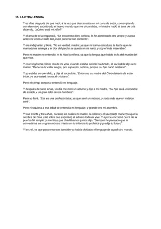15. LA OTRA LENGUA
Tres días después de que nací, a la vez que descansaba en mi cuna de seda, contemplando
con desmayo asombrado el nuevo mundo que me circundaba, mi madre habló al ama de cría
diciendo, “¿Cómo está mi niño?”
Y el ama de cría respondió, “Se encuentra bien, señora, le he alimentado tres veces; y nunca
antes he visto un niño tan joven ponerse tan contento”.
Y era indignante; y lloré, “No es verdad, madre; ya que mi cama está dura, la leche que he
mamado es amarga y el olor del pecho se queda en mi nariz, y soy el más miserable”.
Pero mi madre no entendió, ni lo hizo la niñera; ya que la lengua que hablo es la del mundo del
que vine.
Y en el vigésimo primer día de mi vida, cuando estaba siendo bautizado, el sacerdote dijo a mi
madre, “Debería de estar alegre, por supuesto, señora, porque su hijo nació cristiano”.
Y yo estaba sorprendido, y dije al sacerdote, “Entonces su madre del Cielo debería de estar
triste, ya que usted no nació cristiano”.
Pero el clérigo tampoco entendió mi lenguaje.
Y después de siete lunas, un día me miró un adivino y dijo a mi madre, “Su hijo será un hombre
de estado y un gran líder de los hombres”.
Pero yo lloré, “Esa es una profecía falsa; ya que seré un músico, y nada más que un músico
seré”.
Pero ni siquiera a esa edad se entendía mi lenguaje, y grande era mi asombro.
Y tras treinta y tres años, durante los cuales mi madre, la niñera y el sacerdote murieron (que la
sombra de Dios esté sobre sus espíritus) el adivino todavía vive. Y ayer le encontré cerca de la
puerta del templo: y mientras que charlábamos juntos dijo, “Siempre he pensado que te
convertirías en un gran músico. Hasta en tu infancia lo profeticé y predije tu futuro”.
Y le creí, ya que para entonces también yo había olvidado el lenguaje de aquel otro mundo.
 