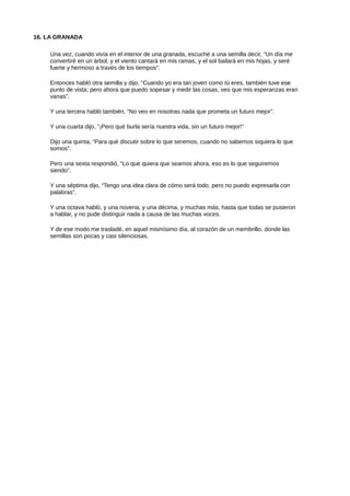 16. LA GRANADA
Una vez, cuando vivía en el interior de una granada, escuché a una semilla decir, “Un día me
convertiré en un árbol, y el viento cantará en mis ramas, y el sol bailará en mis hojas, y seré
fuerte y hermoso a través de los tiempos”.
Entonces habló otra semilla y dijo, “Cuando yo era tan joven como tú eres, también tuve ese
punto de vista; pero ahora que puedo sopesar y medir las cosas, veo que mis esperanzas eran
vanas”.
Y una tercera habló también, “No veo en nosotras nada que prometa un futuro mejor”.
Y una cuarta dijo, “¡Pero qué burla sería nuestra vida, sin un futuro mejor!”
Dijo una quinta, “Para qué discutir sobre lo que seremos, cuando no sabemos siquiera lo que
somos”.
Pero una sexta respondió, “Lo que quiera que seamos ahora, eso es lo que seguiremos
siendo”.
Y una séptima dijo, “Tengo una idea clara de cómo será todo, pero no puedo expresarla con
palabras”.
Y una octava habló, y una novena, y una décima, y muchas más, hasta que todas se pusieron
a hablar, y no pude distinguir nada a causa de las muchas voces.
Y de ese modo me trasladé, en aquel mismísimo día, al corazón de un membrillo, donde las
semillas son pocas y casi silenciosas.
 