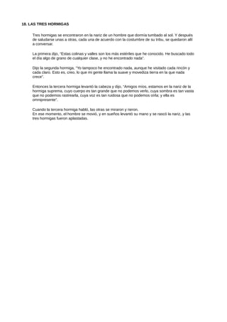 18. LAS TRES HORMIGAS
Tres hormigas se encontraron en la nariz de un hombre que dormía tumbado al sol. Y después
de saludarse unas a otras, cada una de acuerdo con la costumbre de su tribu, se quedaron allí
a conversar.
La primera dijo, “Estas colinas y valles son los más estériles que he conocido. He buscado todo
el día algo de grano de cualquier clase, y no he encontrado nada”.
Dijo la segunda hormiga, “Yo tampoco he encontrado nada, aunque he visitado cada rincón y
cada claro. Esto es, creo, lo que mi gente llama la suave y movediza tierra en la que nada
crece”.
Entonces la tercera hormiga levantó la cabeza y dijo, “Amigos míos, estamos en la nariz de la
hormiga suprema, cuyo cuerpo es tan grande que no podemos verlo, cuya sombra es tan vasta
que no podemos rastrearla, cuya voz es tan ruidosa que no podemos oírla; y ella es
omnipresente”.
Cuando la tercera hormiga habló, las otras se miraron y rieron.
En ese momento, el hombre se movió, y en sueños levantó su mano y se rascó la nariz, y las
tres hormigas fueron aplastadas.
 