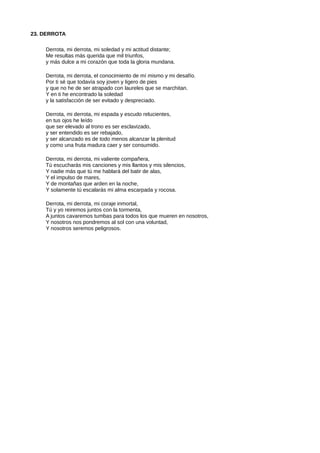 23. DERROTA
Derrota, mi derrota, mi soledad y mi actitud distante;
Me resultas más querida que mil triunfos,
y más dulce a mi corazón que toda la gloria mundana.
Derrota, mi derrota, el conocimiento de mí mismo y mi desafío.
Por ti sé que todavía soy joven y ligero de pies
y que no he de ser atrapado con laureles que se marchitan.
Y en ti he encontrado la soledad
y la satisfacción de ser evitado y despreciado.
Derrota, mi derrota, mi espada y escudo relucientes,
en tus ojos he leído
que ser elevado al trono es ser esclavizado,
y ser entendido es ser rebajado,
y ser alcanzado es de todo menos alcanzar la plenitud
y como una fruta madura caer y ser consumido.
Derrota, mi derrota, mi valiente compañera,
Tú escucharás mis canciones y mis llantos y mis silencios,
Y nadie más que tú me hablará del batir de alas,
Y el impulso de mares,
Y de montañas que arden en la noche,
Y solamente tú escalarás mi alma escarpada y rocosa.
Derrota, mi derrota, mi coraje inmortal,
Tú y yo reiremos juntos con la tormenta,
A juntos cavaremos tumbas para todos los que mueren en nosotros,
Y nosotros nos pondremos al sol con una voluntad,
Y nosotros seremos peligrosos.
 