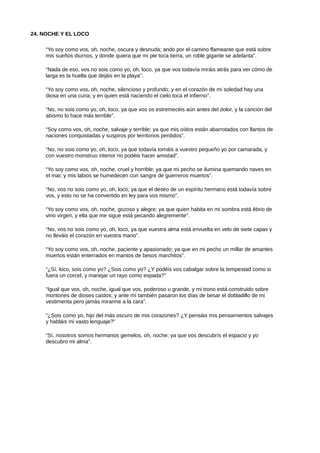 24. NOCHE Y EL LOCO
“Yo soy como vos, oh, noche, oscura y desnuda; ando por el camino flameante que está sobre
mis sueños diurnos, y donde quiera que mi pie toca tierra, un roble gigante se adelanta”.
“Nada de eso, vos no sois como yo, oh, loco, ya que vos todavía miráis atrás para ver cómo de
larga es la huella que dejáis en la playa”.
“Yo soy como vos, oh, noche, silencioso y profundo; y en el corazón de mi soledad hay una
diosa en una cuna; y en quien está naciendo el cielo toca el infierno”.
“No, no sois como yo, oh, loco, ya que vos os estremecéis aún antes del dolor, y la canción del
abismo lo hace más terrible”.
“Soy como vos, oh, noche, salvaje y terrible; ya que mis oídos están abarrotados con llantos de
naciones conquistadas y suspiros por territorios perdidos”.
“No, no sois como yo, oh, loco, ya que todavía tomáis a vuestro pequeño yo por camarada, y
con vuestro monstruo interior no podéis hacer amistad”.
“Yo soy como vos, oh, noche, cruel y horrible; ya que mi pecho se ilumina quemando naves en
el mar, y mis labios se humedecen con sangre de guerreros muertos”.
“No, vos no sois como yo, oh, loco; ya que el deseo de un espíritu hermano está todavía sobre
vos, y esto no se ha convertido en ley para vos mismo”.
“Yo soy como vos, oh, noche, gozoso y alegre; ya que quien habita en mi sombra está ébrio de
vino virgen, y ella que me sigue está pecando alegremente”.
“No, vos no sois como yo, oh, loco, ya que vuestra alma está envuelta en velo de siete capas y
no lleváis el corazón en vuestra mano”.
“Yo soy como vos, oh, noche, paciente y apasionado; ya que en mi pecho un millar de amantes
muertos están enterrados en mantos de besos marchitos”.
“¿Sí, loco, sois como yo? ¿Sois como yo? ¿Y podéis vos cabalgar sobre la tempestad como si
fuera un corcel, y manejar un rayo como espada?”
“Igual que vos, oh, noche, igual que vos, poderoso u grande, y mi trono está construido sobre
montones de dioses caídos; y ante mí también pasaron los días de besar el dobladillo de mi
vestimenta pero jamás mirarme a la cara”.
“¿Sois como yo, hijo del más oscuro de mis corazones? ¿Y pensáis mis pensamientos salvajes
y habláis mi vasto lenguaje?”
“Sí, nosotros somos hermanos gemelos, oh, noche; ya que vos descubrís el espacio y yo
descubro mi alma”.
 