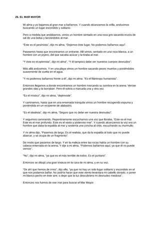 26. EL MAR MAYOR
Mi alma y yo bajamos al gran mar a bañarnos. Y cuando alcanzamos la orilla, anduvimos
buscando un lugar escondido y solitario.
Pero a medida que andábamos, vimos un hombre sentado en una roca gris sacando trozos de
sal de una bolsa y lanzándolos al mar.
“Éste es el pesimista”, dijo mi alma, “Dejemos éste lugar. No podemos bañarnos aquí”.
Paseamos hasta que encontramos un entrante. Allí vimos, sentado en una roca blanca, a un
hombre con un joyero, del que sacaba azúcar y la tiraba al mar.
“Y éste es el optimista”, dijo mi alma”, “Y él tampoco debe ver nuestros cuerpos desnudos”.
Más allá anduvimos. Y en una playa vimos un hombre sacando peces muertos y poniéndolos
suavemente de vuelta en el agua.
“Y no podemos bañarnos frente a él”, dijo mi alma. “Es el filántropo humanista”.
Entonces llegamos a donde encontramos un hombre marcando su sombra en la arena. Venían
grandes olas y la borraban. Pero él volvía a marcarla una y otra vez.
“Es el místico”, dijo mi alma, “dejémosle”.
Y caminamos, hasta que en una ensenada tranquila vimos un hombre recogiendo espuma y
poniéndola en un recipiente de alabastro.
“Es el idealista”, dijo mi alma, “Seguro que no debe ver nuestra desnudez”.
Y seguimos caminando. Repentinamente escuchamos una voz que lloraba, “Este es el mar.
Este es el mar profundo. Este es el vasto y poderoso mar”. Y cuando alcanzamos la voz era un
hombre que daba la espalda al mar y sostenía una concha al oído, escuchando su murmullo.
Y mi alma dijo, “Pasemos de largo. Es el realista, que da la espalda al todo que no puede
abarcar, y se ocupa de un fragmento”.
De modo que pasamos de largo. Y en la maleza entre las rocas había un hombre con su
cabeza enterrada en la arena. Y dije a mi alma, “Podemos bañarnos aquí, ya que él no puede
vernos”.
“No”, dijo mi alma, “ya que es el más terrible de todos. Es el puritano”.
Entonces se dibujó una gran tristeza en la cara de mi alma, y en su voz.
“De ahí que hemos de irnos”, dijo ella, “ya que no hay un solo lugar solitario y escondido en el
que nos podamos bañar. No podría hacer que este viento levantara mi cabello dorado, o poner
mi blanco pecho en éste aire, o dejar que la luz descubriera mi desnudez miedosa”.
Entonces nos fuimos de ese mar para buscar el Mar Mayor.
 