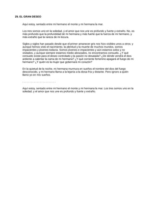 29. EL GRAN DESEO
Aquí estoy, sentado entre mi hermano el monte y mi hermana la mar.
Los tres somos uno en la soledad, y el amor que nos une es profundo y fuerte y extraño. No, es
más profundo que la profundidad de mi hermana y más fuerte que la fuerza de mi hermano, y
más extraño que la rareza de mi locura.
Siglos y siglos han pasado desde que el primer amanecer gris nos hizo visibles unos a otros; y
aunque hemos visto el nacimiento, la plenitud y la muerte de muchos mundos, somos
impacientes y jóvenes todavía. Somos jóvenes e impacientes y aún estamos solos y no
visitados, y aunque siempre estamos medio abrazados, no encontramos consuelo. ¿Y qué
consuelo existe para el deseo controlado y la pasión no desatada? ¿De dónde vendrá el dios
ardiente a calentar la cama de mi hermana? ¿Y qué corriente femenino apagará el fuego de mi
hermano? ¿Y quién es la mujer que gobernará mi corazón?
En la quietud de la noche, mi hermana murmura en sueños el nombre del dios del fuego
desconocido, y mi hermano llama a la lejanía a la diosa fría y distante. Pero ignoro a quién
llamo yo en mis sueños.
. . . . . . . . . . . . . . . . . . . . . . .
Aquí estoy, sentado entre mi hermano el monte y mi hermana la mar. Los tres somos uno en la
soledad, y el amor que nos une es profundo y fuerte y extraño.
 