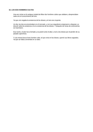 32. LOS DOS HOMBRES CULTOS
Una vez vivían en la antigua ciudad de Afkar dos hombres cultos que odiaban y despreciaban
cada uno el conocimiento del otro.
Ya que uno negaba la existencia de los dioses y el otro era creyente.
Un día, los dos se encontraban en el mercado, y con sus seguidores empezaron a disputar y a
discutir sobre la existencia o la no existencia de los dioses. Y después de horas de controversia
se marcharon.
Esa noche, el ateo fue al templo y se postró ante el altar y rezó a los dioses por el perdón de su
pasado caprichoso.
Y a la misma hora el otro hombre culto, el que creía en los dioses, quemó sus libros sagrados.
Ya que se había convertido en un ateo.
 