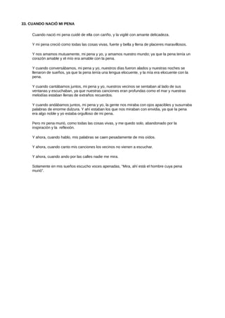33. CUANDO NACIÓ MI PENA
Cuando nació mi pena cuidé de ella con cariño, y la vigilé con amante delicadeza.
Y mi pena creció como todas las cosas vivas, fuerte y bella y llena de placeres maravillosos.
Y nos amamos mutuamente, mi pena y yo, y amamos nuestro mundo; ya que la pena tenía un
corazón amable y el mío era amable con la pena.
Y cuando conversábamos, mi pena y yo, nuestros días fueron alados y nuestras noches se
llenaron de sueños, ya que la pena tenía una lengua elocuente, y la mía era elocuente con la
pena.
Y cuando cantábamos juntos, mi pena y yo, nuestros vecinos se sentaban al lado de sus
ventanas y escuchaban, ya que nuestras canciones eran profundas como el mar y nuestras
melodías estaban llenas de extraños recuerdos.
Y cuando andábamos juntos, mi pena y yo, la gente nos miraba con ojos apacibles y susurraba
palabras de enorme dulzura. Y ahí estaban los que nos miraban con envidia, ya que la pena
era algo noble y yo estaba orgulloso de mi pena.
Pero mi pena murió, como todas las cosas vivas, y me quedo solo, abandonado por la
inspiración y la reflexión.
Y ahora, cuando hablo, mis palabras se caen pesadamente de mis oídos.
Y ahora, cuando canto mis canciones los vecinos no vienen a escuchar.
Y ahora, cuando ando por las calles nadie me mira.
Solamente en mis sueños escucho voces apenadas, “Mira, ahí está el hombre cuya pena
murió”.
 