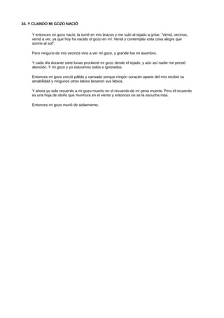 34. Y CUANDO MI GOZO NACIÓ
Y entonces mi gozo nació, la tomé en mis brazos y me subí al tejado a gritar, “Venid, vecinos,
venid a ver, ya que hoy ha nacido el gozo en mí. Venid y contemplar esta cosa alegre que
sonríe al sol”.
Pero ninguno de mis vecinos vino a ver mi gozo, y grande fue mi asombro.
Y cada día durante siete lunas proclamé mi gozo desde el tejado, y aún así nadie me prestó
atención. Y mi gozo y yo estuvimos solos e ignorados.
Entonces mi gozo creció pálido y cansado porque ningún corazón aparte del mío recibió su
amabilidad y ningunos otros labios besaron sus labios.
Y ahora yo solo recuerdo a mi gozo muerto en el recuerdo de mi pena muerta. Pero el recuerdo
es una hoja de otoño que murmura en el viento y entonces no se la escucha más.
Entonces mi gozo murió de aislamiento.
 