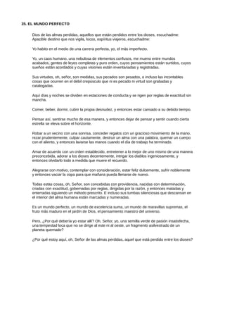 35. EL MUNDO PERFECTO
Dios de las almas perdidas, aquellos que están perdidos entre los dioses, escuchadme:
Apacible destino que nos vigila, locos, espíritus viajeros, escuchadme:
Yo habito en el medio de una carrera perfecta, yo, el más imperfecto.
Yo, un caos humano, una nebulosa de elementos confusos, me muevo entre mundos
acabados, gentes de leyes completas y puro orden, cuyos pensamientos están surtidos, cuyos
sueños están acordados y cuyas visiones están inventariadas y registradas.
Sus virtudes, oh, señor, son medidas, sus pecados son pesados, e incluso las incontables
cosas que ocurren en el débil crepúsculo que ni es pecado ni virtud son grabadas y
catalogadas.
Aquí días y noches se dividen en estaciones de conducta y se rigen por reglas de exactitud sin
mancha.
Comer, beber, dormir, cubrir la propia desnudez, y entonces estar cansado a su debido tiempo.
Pensar así, sentirse mucho de esa manera, y entonces dejar de pensar y sentir cuando cierta
estrella se eleva sobre el horizonte.
Robar a un vecino con una sonrisa, conceder regalos con un gracioso movimiento de la mano,
rezar prudentemente, culpar cautamente, destruir un alma con una palabra, quemar un cuerpo
con el aliento, y entonces lavarse las manos cuando el día de trabajo ha terminado.
Amar de acuerdo con un orden establecido, entretener a lo mejor de uno mismo de una manera
preconcebida, adorar a los dioses decentemente, intrigar los diablos ingeniosamente, y
entonces olvidarlo todo a medida que muere el recuerdo.
Alegrarse con motivo, contemplar con consideración, estar feliz dulcemente, sufrir noblemente
y entonces vaciar la copa para que mañana pueda llenarse de nuevo.
Todas estas cosas, oh, Señor, son concebidas con providencia, nacidas con determinación,
criadas con exactitud, gobernadas por reglas, dirigidas por la razón, y entonces matadas y
enterradas siguiendo un método prescrito. E incluso sus tumbas silenciosas que descansan en
el interior del alma humana están marcadas y numeradas.
Es un mundo perfecto, un mundo de excelencia suma, un mundo de maravillas supremas, el
fruto más maduro en el jardín de Dios, el pensamiento maestro del universo.
Pero, ¿Por qué debería yo estar allí? Oh, Señor, yo, una semilla verde de pasión insatisfecha,
una tempestad loca que no se dirige al este ni al oeste, un fragmento asilvestrado de un
planeta quemado?
¿Por qué estoy aquí, oh, Señor de las almas perdidas, aquel que está perdido entre los dioses?
 