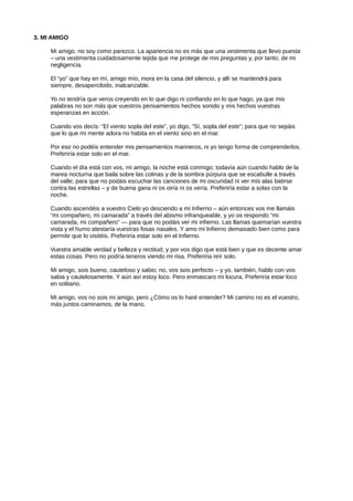 3. MI AMIGO
Mi amigo, no soy como parezco. La apariencia no es más que una vestimenta que llevo puesta
– una vestimenta cuidadosamente tejida que me protege de mis preguntas y, por tanto, de mi
negligencia.
El “yo” que hay en mí, amigo mío, mora en la casa del silencio, y allí se mantendrá para
siempre, desapercibido, inalcanzable.
Yo no tendría que veros creyendo en lo que digo ni confiando en lo que hago, ya que mis
palabras no son más que vuestros pensamientos hechos sonido y mis hechos vuestras
esperanzas en acción.
Cuando vos decís: “El viento sopla del este”, yo digo, “Sí, sopla del este”; para que no sepáis
que lo que mi mente adora no habita en el viento sino en el mar.
Por eso no podéis entender mis pensamientos marineros, ni yo tengo forma de comprenderlos.
Preferiría estar solo en el mar.
Cuando el día está con vos, mi amigo, la noche está conmigo; todavía aún cuando hablo de la
marea nocturna que baila sobre las colinas y de la sombra púrpura que se escabulle a través
del valle; para que no podáis escuchar las canciones de mi oscuridad ni ver mis alas batirse
contra las estrellas – y de buena gana ni os oiría ni os vería. Preferiría estar a solas con la
noche.
Cuando ascendéis a vuestro Cielo yo desciendo a mi Infierno – aún entonces vos me llamáis
“mi compañero, mi camarada” a través del abismo infranqueable, y yo os respondo “mi
camarada, mi compañero” — para que no podáis ver mi infierno. Las llamas quemarían vuestra
vista y el humo atestaría vuestras fosas nasales. Y amo mi Infierno demasiado bien como para
permitir que lo visitéis. Preferiría estar solo en el Infierno.
Vuestra amable verdad y belleza y rectitud; y por vos digo que está bien y que es decente amar
estas cosas. Pero no podría teneros viendo mi risa. Preferiría reír solo.
Mi amigo, sois bueno, cauteloso y sabio; no, vos sois perfecto – y yo, también, hablo con vos
sabia y cautelosamente. Y aún así estoy loco. Pero enmascaro mi locura. Preferiría estar loco
en solitario.
Mi amigo, vos no sois mi amigo, pero ¿Cómo os lo haré entender? Mi camino no es el vuestro,
más juntos caminamos, de la mano.
 