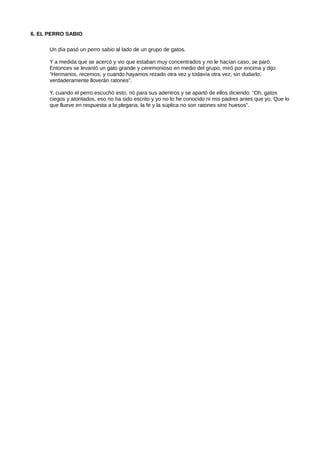 6. EL PERRO SABIO
Un día pasó un perro sabio al lado de un grupo de gatos.
Y a medida que se acercó y vio que estaban muy concentrados y no le hacían caso, se paró.
Entonces se levantó un gato grande y ceremonioso en medio del grupo, miró por encima y dijo:
“Hermanos, recemos; y cuando hayamos rezado otra vez y todavía otra vez, sin dudarlo,
verdaderamente lloverán ratones”.
Y, cuando el perro escuchó esto, rió para sus adentros y se apartó de ellos diciendo: “Oh, gatos
ciegos y atontados, eso no ha sido escrito y yo no lo he conocido ni mis padres antes que yo. Que lo
que llueve en respuesta a la plegaria, la fe y la súplica no son ratones sino huesos”.
 