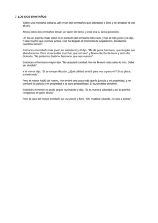 7. LOS DOS ERMITAÑOS
Sobre una montaña solitaria, allí vivían dos ermitaños que adoraban a Dios y se amaban el uno
al otro.
Ahora estos dos ermitaños tenían un tazón de tierra, y esta era su única posesión.
Un día un espíritu malo entró en el corazón del ermitaño más viejo, y fue al más joven y le dijo,
“Hace mucho que vivimos juntos. Nos ha llegado el momento de separarnos. Dividamos
nuestros bienes”.
Entonces el ermitaño más joven se entristeció y él dijo, “Me da pena, hermano, que tengáis que
abandonarme. Pero si necesitáis marchar, que así sea”, y llevó el tazón de tierra y se lo dio
diciendo, “No podemos dividirlo, hermano, que sea vuestro”.
Entonces el hermano mayor dijo, “No aceptaré caridad. No me llevaré nada salvo lo mío. Debe
ser dividido”.
Y el menor dijo, “Si se rompe el tazón, ¿Qué utilidad tendrá para vos o para mí? Si os place,
sorteémoslo”.
Pero el mayor habló de nuevo, “No tendré otra cosa más que la justicia y mi propiedad, y no
confiaré la justicia y mi propiedad a la vana probabilidad. El tazón debe dividirse”.
Entonces el menor no pudo seguir razonando y dijo, “Si es vuestra voluntad y así lo queréis
rompamos el tazón ahora”.
Pero la cara del mayor ermitaño se oscureció y lloró, “Oh, maldito cobarde, no vais a luchar”.
 