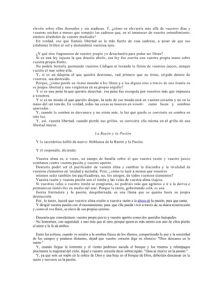 elevéis sobre ellas desnudos y sin ataduras. Y, ¿cómo os elevaréis más allá de vuestros días y
vuestras noches a menos que rompáis las cadenas que, en el amanecer de vuestro entendimiento,
atasteis alrededor de vuestro mediodía?
  En verdad, eso que llamáis libertad es la más fuerte de esas cadenas, a pesar de que sus
eslabones brillen al sol y deslumbren vuestros ojos.

  ¿Y qué sino fragmentos de vuestro propio yo desecharéis para poder ser libres?
  Si es una ley injusta la que deseáis abolir, esa ley fue escri ta con vuestra propia mano sobre
vuestra propia frente.
  No podéis borrarla quemando vuestros Códigos ni lavando la frente de vuestros jueces, aunque
vaciéis el mar sobre ella.
  Y, si es un déspota el que queréis destronar, ved primero que su trono, erigido dentro de
vosotros, sea destruido.
  Porque, ¿cómo puede un tirano mandar a los libres y a los dignos sino a través de una tiranía en
su propia libertad y una vergüenza en su propio orgullo?
  Y si es una pena lo que queréis desechar, esa pena fue escogida por vosotros más que impuesta
a vosotros.
  Y si es un miedo el que queréis disipar, la sede de ese miedo está en vuestro corazón y no en la
mano del ser tem ; do, En verdad, todas las cosas se mueven en vosotr- zumo luces y sombras
apareadas.
  Y, cuando la sombra se desvanece y no existe más, la luz que queda se convierte en sombra en
otra luz.
  Y, así, vuestra libertad, cuando pierde sus grillos, se convierte ella misma en el grillo de una
libertad mayor.

                                           La Razón y la Pasión

  Y la sacerdotisa habló de nuevo: Háblanos de la Razón y la Pasión.

  Y él respondió, diciendo:

   Vuestra alma es, a veces, un campo de batalla sobre el que vuestra razón y vuestro juicio
combaten contra vuestra pasión y vuestro apetito.
   Desearía poder ser el pacificador de vuestra alma y cambiar la discordia y la rivalidad de
vuestros elementos en 'unidad y melodía. Pero, ¿cómo lo haré a menos que vosotros
   mismos seáis también los pacificadores, no, los amigos, de todos vuestros elementos?
   Vuestra razón y vuestra pasión son el timón y las velas de vuestra alma viajera.
   Si vuestras velas o vuestro timón se rompieran, no podríais más que agitaros e ir a la deriva o
permanecer inmóviles en medio del mar. Porque la razón, gobernando sola, es una
   fuerza limitadora y la pasión, desgobernada, es una llama que se quema hasta su propia
destrucción.
   Por, lo tanto, haced que vuestra alma exalte a vuestra razón a la altura de la pasión, para que cante.
   Y dirigid vuestra pasión con el razonamiento, para. que ella pueda vivir a través de su diaria resurrección
y, como el ave fénix, se eleve de sus propias cenizas.

   Desearía que consideráseis vuestro propio juicio y vuestro apetito como dos queridos huéspedes.
   No honraríais, con seguridad, a uno más que al otro; porque quien es más atento con uno de ellos pierde
el amor y la fe de ambos.

  Entre las colinas, cuando os sentéis a la sombra fresca de los álamos, compartiendo la paz y la serenidad
de los campos y praderas distantes, dejad que vuestro corazón diga en silencio: "Dios descansa en la
razón."
  Y, cuando llegue la tormenta y el viento poderoso sacuda el bosque y los truenos y relámpagos
proclamen la majestad del cielo, dejad a vuestro corazón decir sobrecogido: "Dios se mueve en la pasión."
  Y, ya que sois un soplo en la esfera de Dios y una hoja en el bosque de Dios, deberíais descansar en la
razón y moveros en la pasión.
 