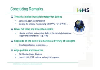 Concluding Remarks
Towards a digital industrial strategy for Europe
Bold, agile, open and transparent
Develop the strategy in partnership with PPPs: FoF, SPARC, …
Cover full value and innovation chains
Special emphasis on innovative SMEs in the manufacturing sector:
supply and demand side – e.g. I4MS
I4MS: FOSTERING DIGITAL INDUSTRIAL INNOVATION IN EUROPE
supply and demand side – e.g. I4MS
Capitalize on the size of EU markets & diversity of strengths
Smart specialization, co-operation, ...
Align policies and resources
EU, Member States, Regions
Horizon 2020, ESIF, national and regional programs
 