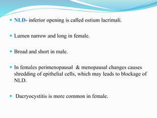  NLD- inferior opening is called ostium lacrimali.
 Lumen narrow and long in female.
 Broad and short in male.
 In females perimenopausal & menopausal changes causes
shredding of epithelial cells, which may leads to blockage of
NLD.
 Dacryocystitis is more common in female.
 