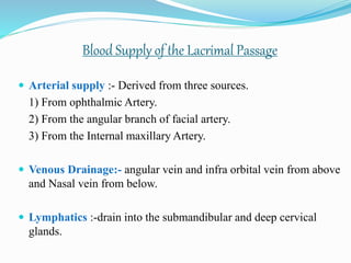 Blood Supply of the Lacrimal Passage
 Arterial supply :- Derived from three sources.
1) From ophthalmic Artery.
2) From the angular branch of facial artery.
3) From the Internal maxillary Artery.
 Venous Drainage:- angular vein and infra orbital vein from above
and Nasal vein from below.
 Lymphatics :-drain into the submandibular and deep cervical
glands.
 