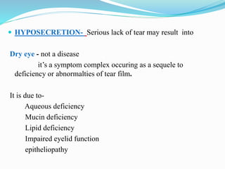  HYPOSECRETION- Serious lack of tear may result into
Dry eye - not a disease
it’s a symptom complex occuring as a sequele to
deficiency or abnormalties of tear film.
It is due to-
Aqueous deficiency
Mucin deficiency
Lipid deficiency
Impaired eyelid function
epitheliopathy
 
