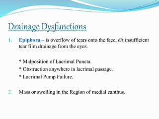 Drainage Dysfunctions
1. Epiphora – is overflow of tears onto the face, d/t insufficient
tear film drainage from the eyes.
* Malposition of Lacrimal Puncta.
* Obstruction anywhere in lacrimal passage.
* Lacrimal Pump Failure.
2. Mass or swelling in the Region of medial canthus.
 