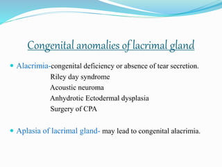 Congenital anomalies of lacrimal gland
 Alacrimia-congenital deficiency or absence of tear secretion.
Riley day syndrome
Acoustic neuroma
Anhydrotic Ectodermal dysplasia
Surgery of CPA
 Aplasia of lacrimal gland- may lead to congenital alacrimia.
 