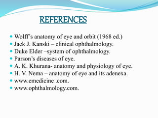 REFERENCES
 Wolff’s anatomy of eye and orbit (1968 ed.)
 Jack J. Kanski – clinical ophthalmology.
 Duke Elder –system of ophthalmology.
 Parson’s diseases of eye.
 A. K. Khurana- anatomy and physiology of eye.
 H. V. Nema – anatomy of eye and its adenexa.
 www.emedicine .com.
 www.ophthalmology.com.
 