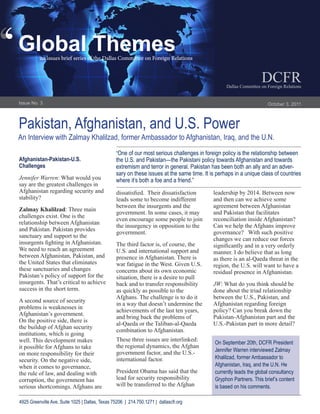 ‘
‘   Global Themes
              an issues brief series of the Dallas Committee on Foreign Relations


                                                                                                                       DCFR
                                                                                                      Dallas Committee on Foreign Relations


    Issue No. 3                                                                                                           October 3, 2011



    Pakistan, Afghanistan, and U.S. Power
    An Interview with Zalmay Khalilzad, former Ambassador to Afghanistan, Iraq, and the U.N.
                                                     “One of our most serious challenges in foreign policy is the relationship between
    Afghanistan-Pakistan-U.S.                        the U.S. and Pakistan—the Pakistani policy towards Afghanistan and towards
    Challenges                                       extremism and terror in general. Pakistan has been both an ally and an adver-
                                                     sary on these issues at the same time. It is perhaps in a unique class of countries
    Jennifer Warren: What would you                  where it’s both a foe and a friend.”
    say are the greatest challenges in
    Afghanistan regarding security and               dissatisfied. Their dissatisfaction        leadership by 2014. Between now
    stability?                                       leads some to become indifferent           and then can we achieve some
                                                     between the insurgents and the             agreement between Afghanistan
    Zalmay Khalilzad: Three main
                                                     government. In some cases, it may          and Pakistan that facilitates
    challenges exist. One is the
                                                     even encourage some people to join         reconciliation inside Afghanistan?
    relationship between Afghanistan
                                                     the insurgency in opposition to the        Can we help the Afghans improve
    and Pakistan. Pakistan provides
                                                     government.                                governance? With such positive
    sanctuary and support to the
                                                                                                changes we can reduce our forces
    insurgents fighting in Afghanistan.              The third factor is, of course, the        significantly and in a very orderly
    We need to reach an agreement                    U.S. and international support and         manner. I do believe that as long
    between Afghanistan, Pakistan, and               presence in Afghanistan. There is          as there is an al-Qaeda threat in the
    the United States that eliminates                war fatigue in the West. Given U.S.        region, the U.S. will want to have a
    these sanctuaries and changes                    concerns about its own economic            residual presence in Afghanistan.
    Pakistan’s policy of support for the             situation, there is a desire to pull
    insurgents. That’s critical to achieve           back and to transfer responsibility        JW: What do you think should be
    success in the short term.                       as quickly as possible to the              done about the triad relationship
                                                     Afghans. The challenge is to do it         between the U.S., Pakistan, and
    A second source of security
                                                     in a way that doesn’t undermine the        Afghanistan regarding foreign
    problems is weaknesses in
                                                     achievements of the last ten years,        policy? Can you break down the
    Afghanistan’s government.
                                                     and bring back the problems of             Pakistan-Afghanistan part and the
    On the positive side, there is
                                                     al-Qaeda or the Taliban-al-Qaeda           U.S.-Pakistan part in more detail?
    the buildup of Afghan security
                                                     combination to Afghanistan.
    institutions, which is going
    well. This development makes                     These three issues are interlinked:
                                                                                                 On September 20th, DCFR President
    it possible for Afghans to take                  the regional dynamics, the Afghan
                                                     government factor, and the U.S.-            Jennifer Warren interviewed Zalmay
    on more responsibility for their
                                                     international factor.                       Khalilzad, former Ambassador to
    security. On the negative side,
    when it comes to governance,                                                                 Afghanistan, Iraq, and the U.N. He
    the rule of law, and dealing with                President Obama has said that the           currently leads the global consultancy
    corruption, the government has                   lead for security responsibility            Gryphon Partners. This brief’s content
    serious shortcomings. Afghans are                will be transferred to the Afghan           is based on his comments.

    4925 Greenville Ave, Suite 1025 | Dallas, Texas 75206 | 214.750.1271 | dallascfr.org
 
