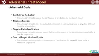 • Adversarial Goals:
• Confidence Reduction
• The adversary tries to reduce the confidence of prediction for the target model
• Misclassification
• The adversary tries to alter the output classification of an input example to any class different
from the original class.
• Targeted Misclassification
• The adversary tries to produce inputs that force the output of the classification model to be a
specific target class
• Source/Target Misclassification
• The adversary attempts to force the output of classification for a specific input to be a
particular target class
Robustness of Deep Neural Networks Mohammad Khalooei | khalooei@aut.ac.ir
Adversarial Threat Model
http://fna.ir/a5g
51 of 84
 