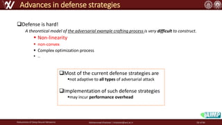 ❑Defense is hard!
A theoretical model of the adversarial example crafting process is very difficult to construct.
▪ Non-linearity
▪ non-convex
▪ Complex optimization process
▪ …
Robustness of Deep Neural Networks Mohammad Khalooei | khalooei@aut.ac.ir
Advances in defense strategies
❑Most of the current defense strategies are
▪not adaptive to all types of adversarial attack
❑Implementation of such defense strategies
▪may incur performance overhead
58 of 84
 
