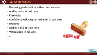 • Removing perturbation with an autoencoder
• Adding noise at test time
• Ensembles
• Confidence-reducing perturbation at test time
• Dropout
• Adding noise at train time
• Various non-linear units
• …
Robustness of Deep Neural Networks Mohammad Khalooei | khalooei@aut.ac.ir
Failed defenses
http://cs231n.stanford.edu/slides/2017/cs231n_2017_lecture16.pdf
59 of 84
 