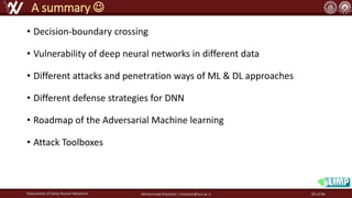 • Decision-boundary crossing
• Vulnerability of deep neural networks in different data
• Different attacks and penetration ways of ML & DL approaches
• Different defense strategies for DNN
• Roadmap of the Adversarial Machine learning
• Attack Toolboxes
Robustness of Deep Neural Networks Mohammad Khalooei | khalooei@aut.ac.ir
A summary ☺
83 of 84
 