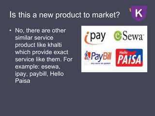 Is this a new product to market?
• No, there are other
similar service
product like khalti
which provide exact
service like them. For
example: esewa,
ipay, paybill, Hello
Paisa
 