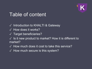 Table of content
✓ Introduction to KHALTI & Gateway
✓ How does it works?
✓ Target beneficiaries?
✓ Is it new product to market? How it is different to
market?
✓ How much does it cost to take this service?
✓ How much secure is this system?
 