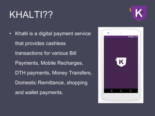 KHALTI??
• Khalti is a digital payment service
that provides cashless
transactions for various Bill
Payments, Mobile Recharges,
DTH payments, Money Transfers,
Domestic Remittance, shopping
and wallet payments.
 