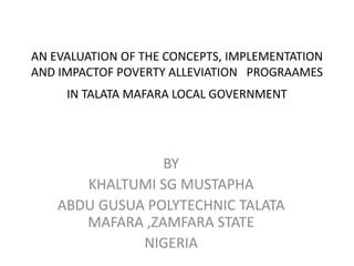 AN EVALUATION OF THE CONCEPTS, IMPLEMENTATION
AND IMPACTOF POVERTY ALLEVIATION PROGRAAMES
IN TALATA MAFARA LOCAL GOVERNMENT
BY
KHALTUMI SG MUSTAPHA
ABDU GUSUA POLYTECHNIC TALATA
MAFARA ,ZAMFARA STATE
NIGERIA
 