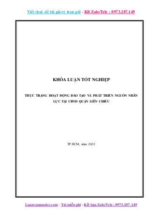 Viết thuê đề tài giá rẻ trọn gói - KB Zalo/Tele : 0973.287.149
Luanvanmaster.com - Tải miễn phí - Kết bạn Zalo/Tele : 0973.287.149
KHÓA LUẬN TỐT NGHIỆP
THỰC TRẠNG HOẠT ĐỘNG ĐÀO TẠO VÀ PHÁT TRIỂN NGUỒN NHÂN
LỰC TẠI UBND QUẬN LIÊN CHIỂU
TP.HCM, năm 2022
 