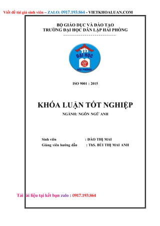 Viết đề tài giá sinh viên – ZALO: 0917.193.864 - VIETKHOALUAN.COM
Tải tài liệu tại kết bạn zalo : 0917.193.864
BỘ GIÁO DỤC VÀ ĐÀO TẠO
TRƯỜNG ĐẠI HỌC DÂN LẬP HẢI PHÒNG
ISO 9001 : 2015
KHÓA LUẬN TỐT NGHIỆP
NGÀNH: NGÔN NGỮ ANH
Sinh viên : ĐÀO THỊ MAI
Giảng viên hướng dẫn : ThS. BÙI THỊ MAI ANH
 