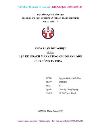 Viết thuê đề tài giá rẻ trọn gói - KB Zalo/Tele : 0973.287.149
Luanvanmaster.com- Tải miễn phí - Kết bạn Zalo/Tele : 0973.287.149
BỘ GIÁO DỤC VÀ ĐÀO TẠO
TRƯỜNG ĐẠI HỌC SƯ PHẠM KỸ THUẬT TP. HỒ CHÍ MINH
KHOA KINH TẾ
KHÓA LUẬN TỐT NGHIỆP
ĐỀ TÀI:
LẬP KẾ HOẠCH MARKETING CHI NHÁNH MỚI
CHO CÔNG TY FO76
SVTH : Nguyễn Quách Nhất Nam
MSSV : 17149110
Khoá : K17
Ngành : Quản Lý Công Nghiệp
GVHD : Lê Thị Tuyết Thanh
TP.HCM, Tháng 3 năm 2022
 