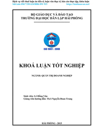 HẢI PHÒNG - 2015
Dịch vụ viết thuê luận án tiến sĩ, luận văn thạc sĩ, báo cáo thực tập, khóa luận
Sdt/zalo 0967 538 624/0886 091 915 https://lamluanvan.net/
BỘ GIÁO DỤC VÀ ĐÀO TẠO
TRƯỜNG ĐẠI HỌC DÂN LẬP HẢI PHÒNG
----------------------------------
KHOÁ LUẬN TỐT NGHIỆP
NGÀNH: QUẢN TRỊ DOANH NGHIỆP
Sinh viên: Lê Hồng Vân
Giảng viên hướng dẫn: Th.S Nguyễn Đoan Trang
 