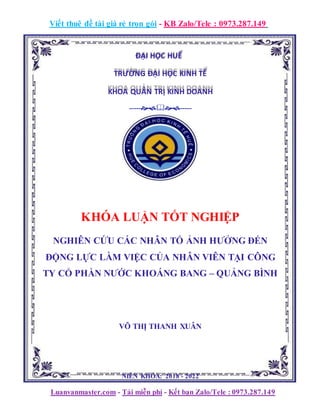 Viết thuê đề tài giá rẻ trọn gói - KB Zalo/Tele : 0973.287.149
ĐẠI HỌC HUẾ
TRƯỜNG ĐẠI HỌC KINH TẾ
KHOA QUẢN TRỊ KINH DOANH
----------
KHÓA LUẬN TỐT NGHIỆP
NGHIÊN CỨU CÁC NHÂN TỐ ẢNH HƯỞNG ĐẾN
ĐỘNG LỰC LÀM VIỆC CỦA NHÂN VIÊN TẠI CÔNG
TY CỔ PHẦN NƯỚC KHOÁNG BANG – QUẢNG BÌNH
VÕ THỊ THANH XUÂN
NIÊN KHÓA: 2018 - 2022
Luanvanmaster.com - Tải miễn phí - Kết bạn Zalo/Tele : 0973.287.149
 