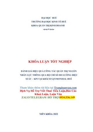 ĐẠI HỌC HUẾ
TRƯỜNG ĐẠI HỌC KINH TẾ HUẾ
KHOA QUẢN TRỊ KINH DOANH












KHÓA LUẬN TỐT NGHIỆP
ĐÁNH GIÁ HIỆU QUẢ CÔNG TÁC QUẢN TRỊ NGUỒN
NHÂN LỰC THÔNG QUA BỘ CHỈ SỐ ĐO LƯỜNG HIỆU
SUẤT – KPI TẠI KHÁCH SẠNMONDIAL HUẾ
Tham khảo thêm tài liệu tại Trangluanvan.com
Dịch Vụ Hỗ Trợ Viết Thuê Tiểu Luận,Báo Cáo
Khoá Luận, Luận Văn
ZALO/TELEGRAM HỖ TRỢ 0934.536.149
NIÊN KHÓA: 2022
 