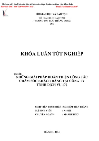 BỘ GIÁO DỤC VÀ ĐÀO TẠO
Dịch vụ viết thuê luận án tiến sĩ, luận văn thạc sĩ,báo cáo thực tập, khóa luận
Sdt/zalo 0967 538 624/0886 091 915 https://lamluanvan.net/
BỘ GIÁO DỤC ĐÀO TẠO
TRƯỜNG ĐẠI HỌC THĂNG LONG
---o0o---
KHÓA LUẬN TỐT NGHIỆP
ĐỀ TÀI:
NHỮNG GIẢI PHÁP HOÀN THIỆN CÔNG TÁC
CHĂM SÓC KHÁCH HÀNG TẠI CÔNG TY
TNHH DỊCH VỤ 179
SINH VIÊN THỰC HIỆN : NGHIÊM TIẾN THÀNH
MÃ SINH VIÊN : A18625
CHUYÊN NGÀNH : MARKETING
HÀ NỘI – 2014
 