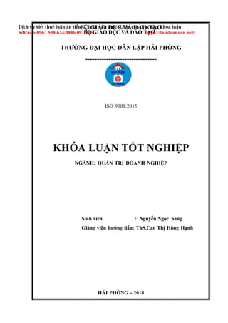 BỘ GIÁO DỤC VÀ ĐÀO TẠO
HẢI PHÒNG - 2018
BỘ GIÁO DỤC VÀ ĐÀO TẠO
Dịch vụ viết thuê luận án tiến sĩ, luận văn thạc sĩ,báo cáo thực tập, khóa luận
Sdt/zalo 0967 538 624/0886 091 915 https://lamluanvan.net/
TRƯỜNG ĐẠI HỌC DÂN LẬP HẢI PHÒNG
-------------------------------
ISO 9001:2015
KHÓA LUẬN TỐT NGHIỆP
NGÀNH: QUẢN TRỊ DOANH NGHIỆP
Sinh viên : Nguyễn Ngọc Sang
Giảng viên hướng dẫn: ThS.Cao Thị Hồng Hạnh
 